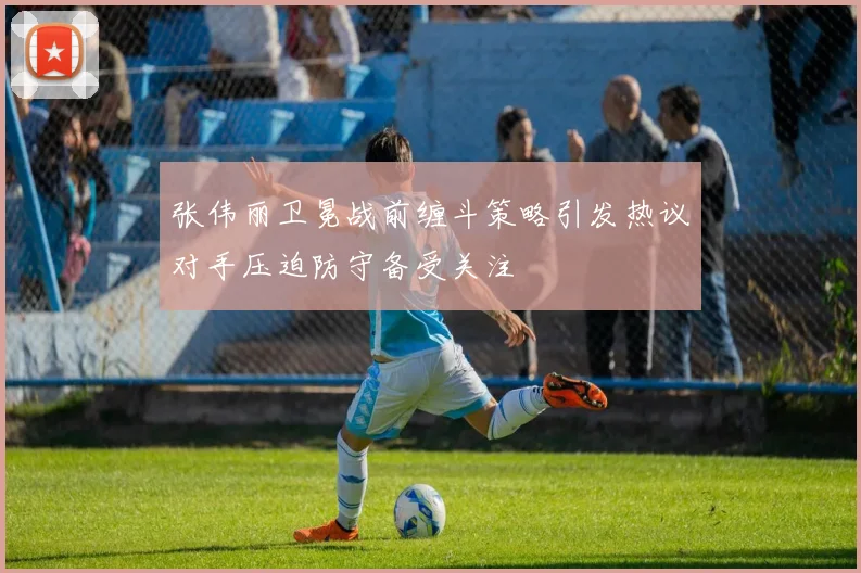 张伟丽卫冕战前缠斗策略引发热议对手压迫防守备受关注