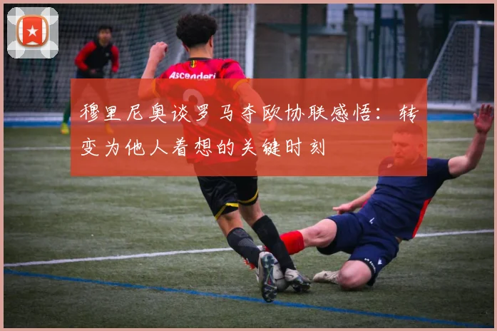 穆里尼奥谈罗马夺欧协联感悟:转变为他人着想的关键时刻