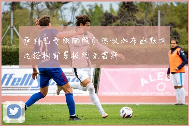 萨利巴晋级晒照引热议加布幽默评论搭档背景板约克雷斯