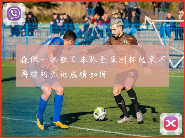 森保一执教日本队至亚洲杯结束不再续约无论成绩如何