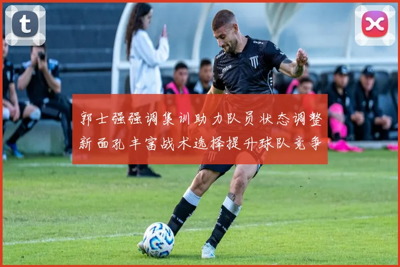郭士强强调集训助力队员状态调整新面孔丰富战术选择提升球队竞争力