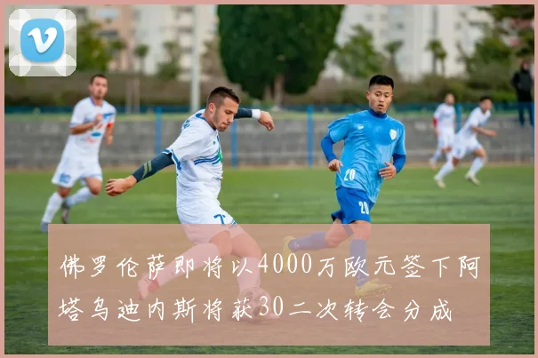 佛罗伦萨即将以4000万欧元签下阿塔乌迪内斯将获30二次转会分成