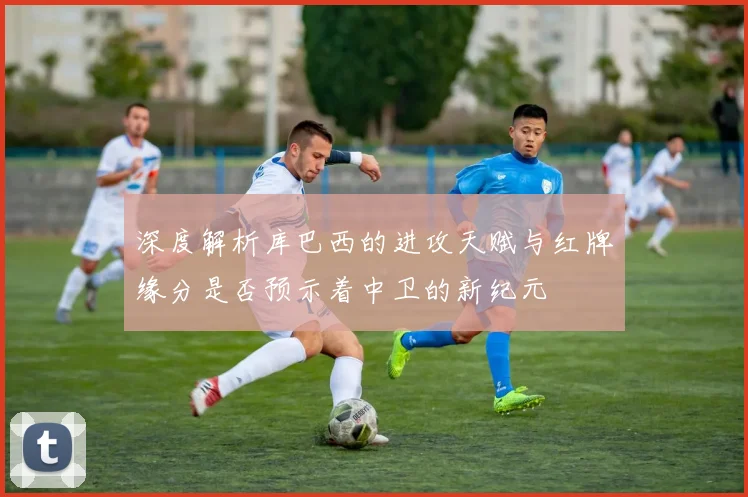 深度解析库巴西的进攻天赋与红牌缘分是否预示着中卫的新纪元