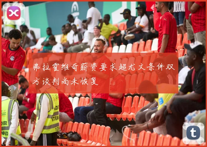弗拉霍维奇薪资要求超尤文条件双方谈判尚未恢复