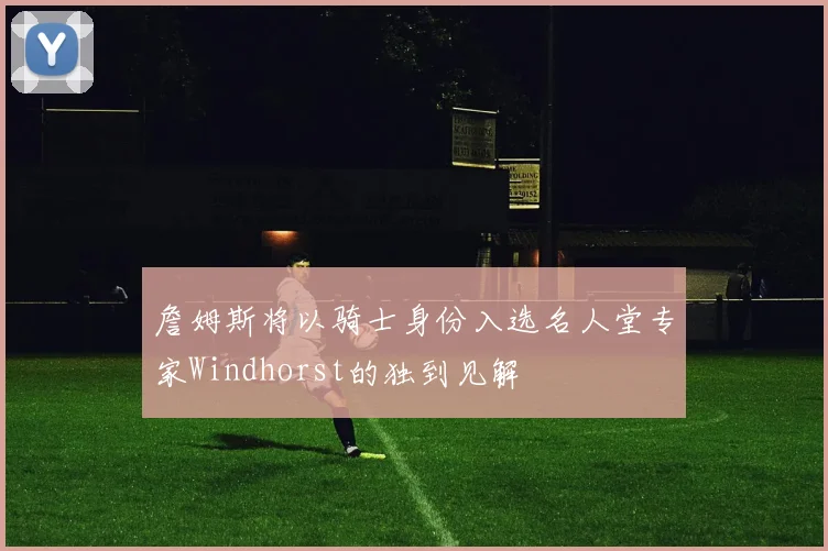 詹姆斯将以骑士身份入选名人堂专家Windhorst的独到见解