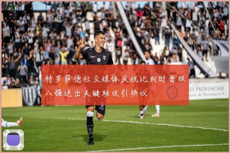 特罗萨德社交媒体庆祝比利时晋级八强送出关键助攻引热议