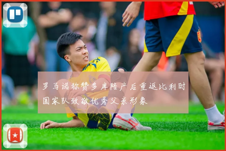 罗马诺称赞多库陪产后重返比利时国家队致敬优秀父亲形象