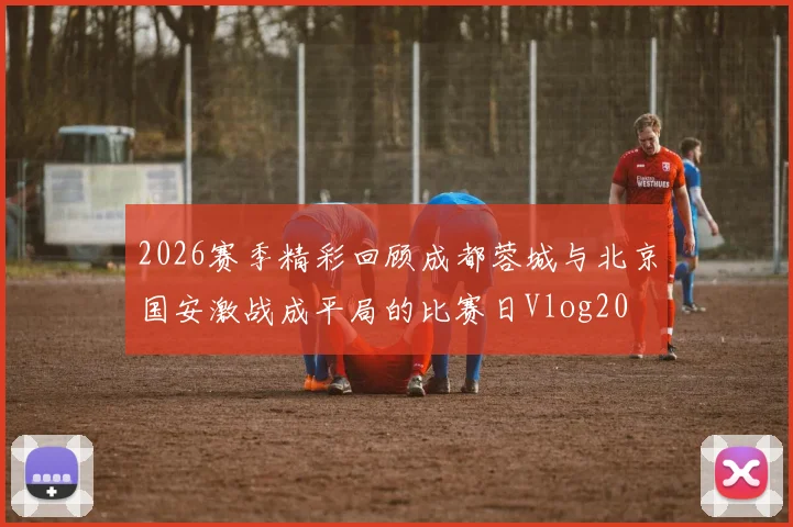 2026赛季精彩回顾成都蓉城与北京国安激战成平局的比赛日Vlog20