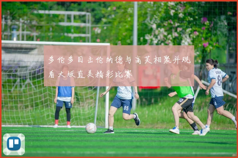 多伦多目击伦纳德与高芙相聚并观看大坂直美精彩比赛