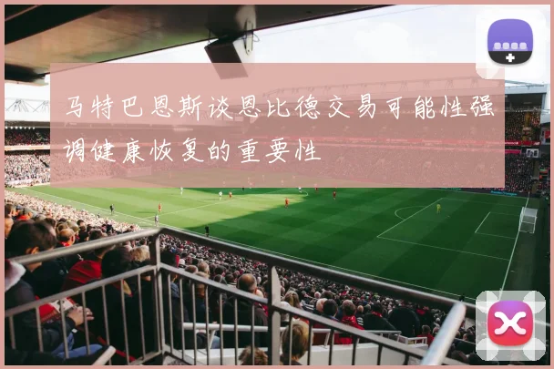 马特巴恩斯谈恩比德交易可能性强调健康恢复的重要性