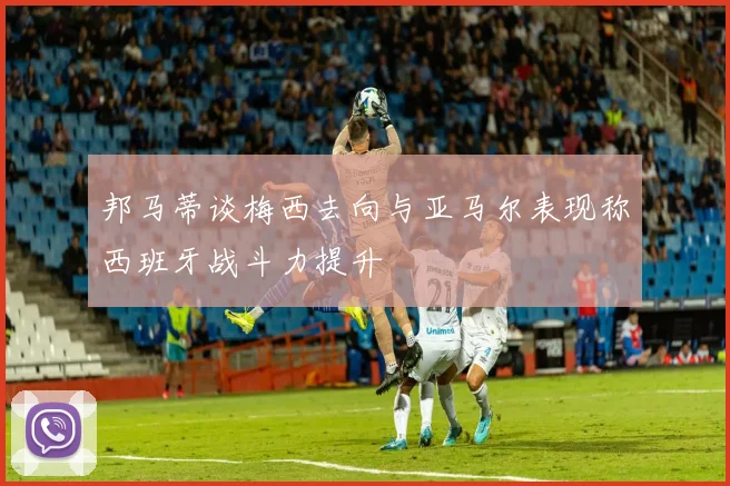 邦马蒂谈梅西去向与亚马尔表现称西班牙战斗力提升