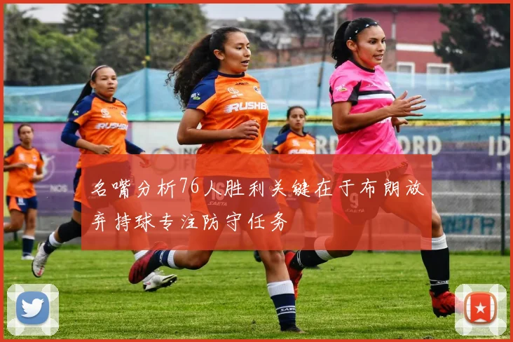 名嘴分析76人胜利关键在于布朗放弃持球专注防守任务