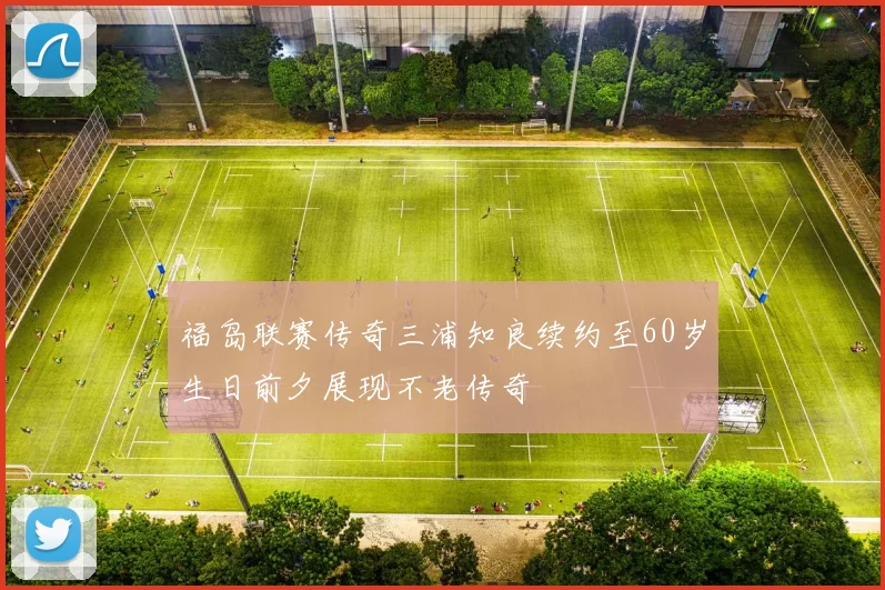 福岛联赛传奇三浦知良续约至60岁生日前夕展现不老传奇